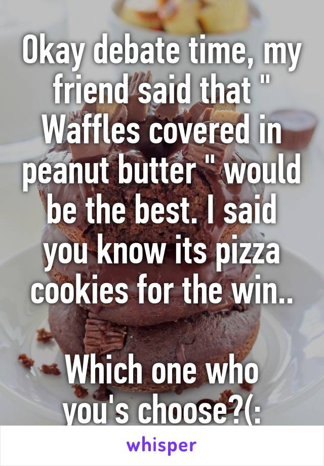 Okay debate time, my friend said that " Waffles covered in peanut butter " would be the best. I said you know its pizza cookies for the win..

Which one who you's choose?(: