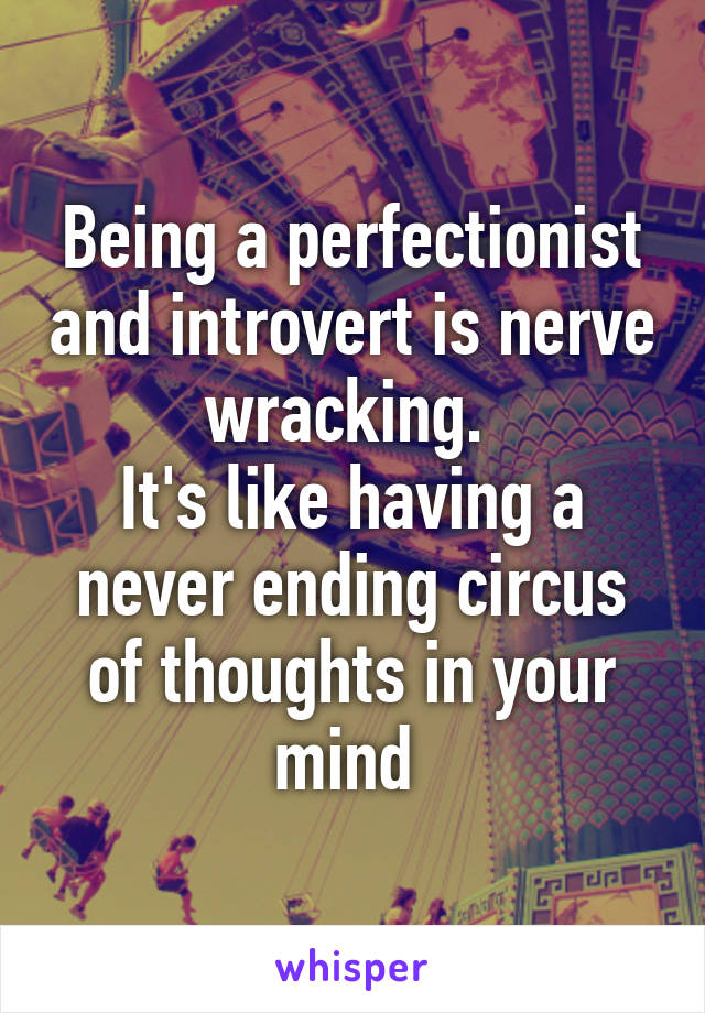 Being a perfectionist and introvert is nerve wracking. 
It's like having a never ending circus of thoughts in your mind 