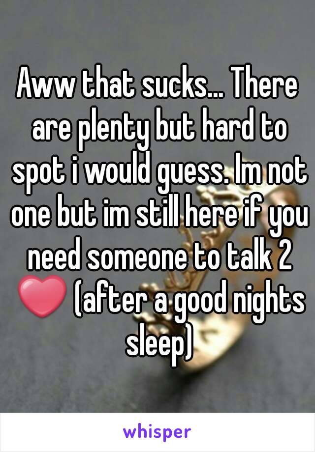 Aww that sucks... There are plenty but hard to spot i would guess. Im not one but im still here if you need someone to talk 2 ❤ (after a good nights sleep)