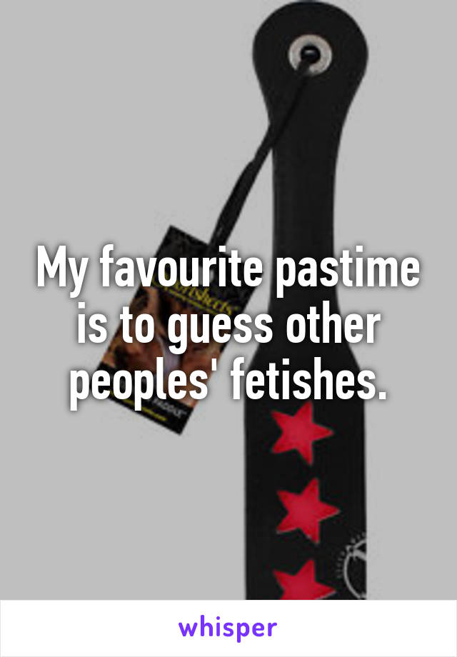 My favourite pastime is to guess other peoples' fetishes.