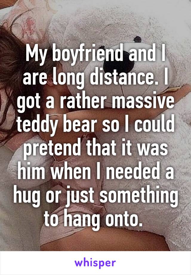 My boyfriend and I are long distance. I got a rather massive teddy bear so I could pretend that it was him when I needed a hug or just something to hang onto. 