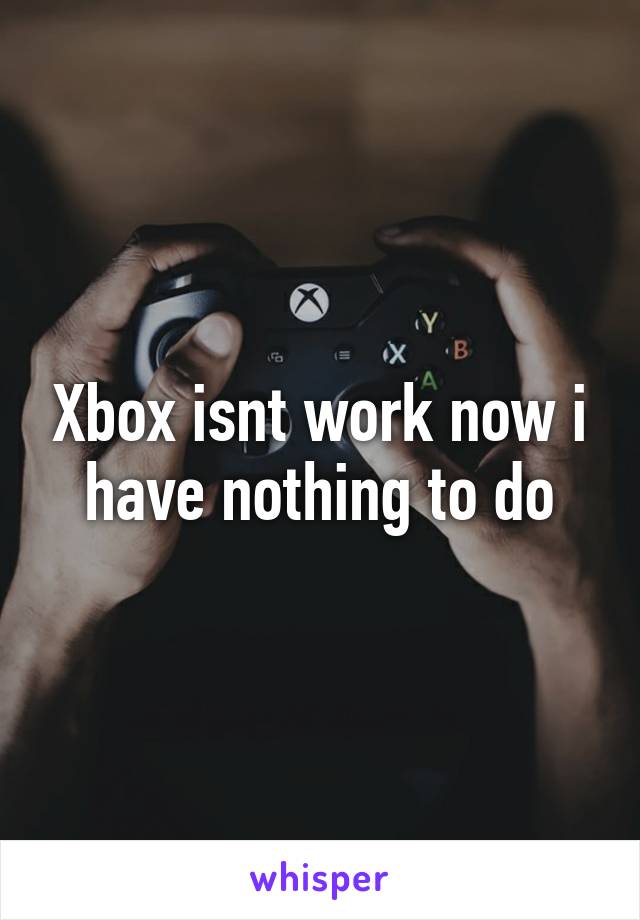 Xbox isnt work now i have nothing to do