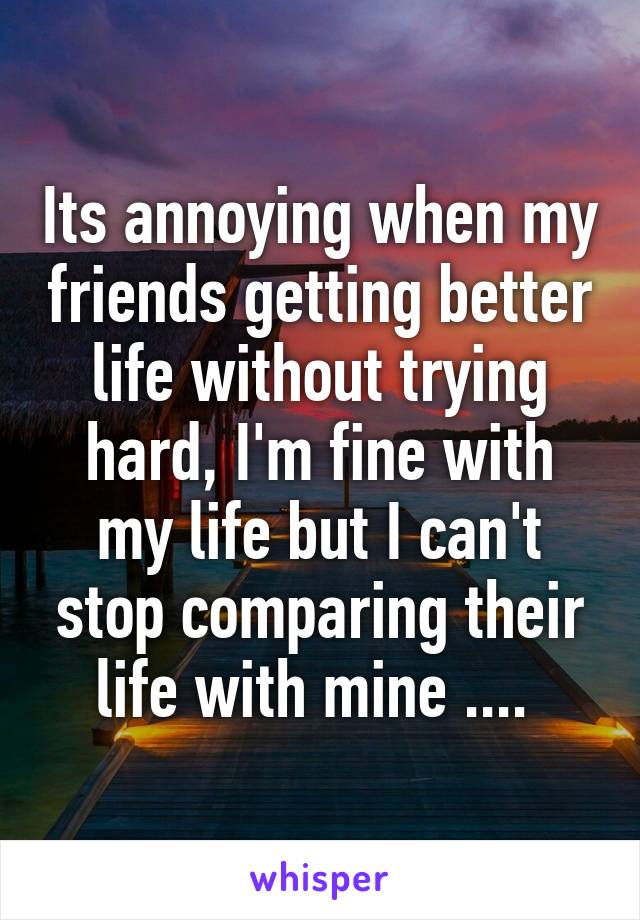 Its annoying when my friends getting better life without trying hard, I'm fine with my life but I can't stop comparing their life with mine .... 