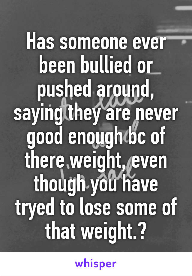 Has someone ever been bullied or pushed around, saying they are never good enough bc of there weight, even though you have tryed to lose some of that weight.?