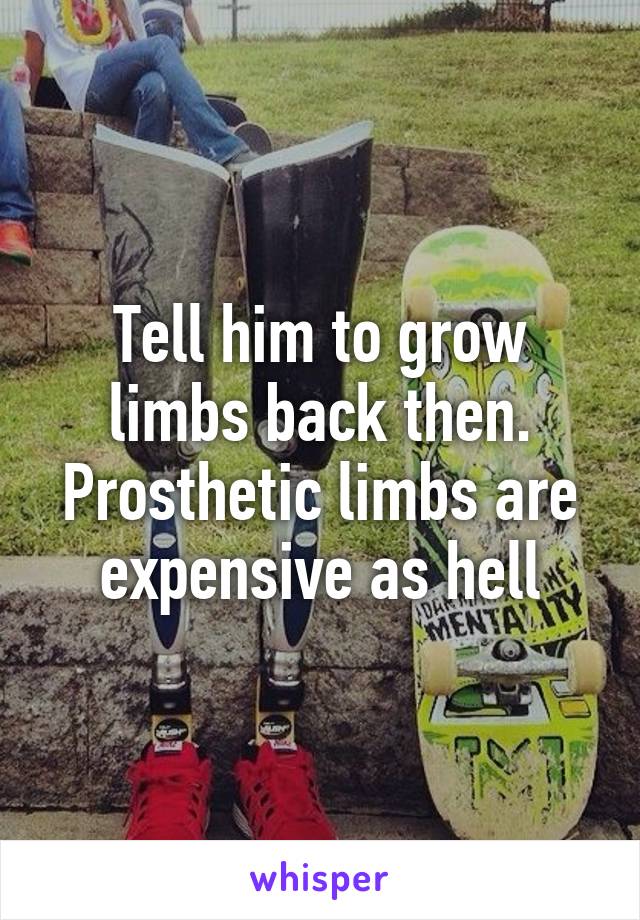 Tell him to grow limbs back then. Prosthetic limbs are expensive as hell