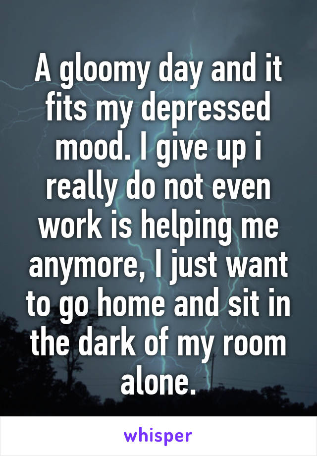 A gloomy day and it fits my depressed mood. I give up i really do not even work is helping me anymore, I just want to go home and sit in the dark of my room alone.