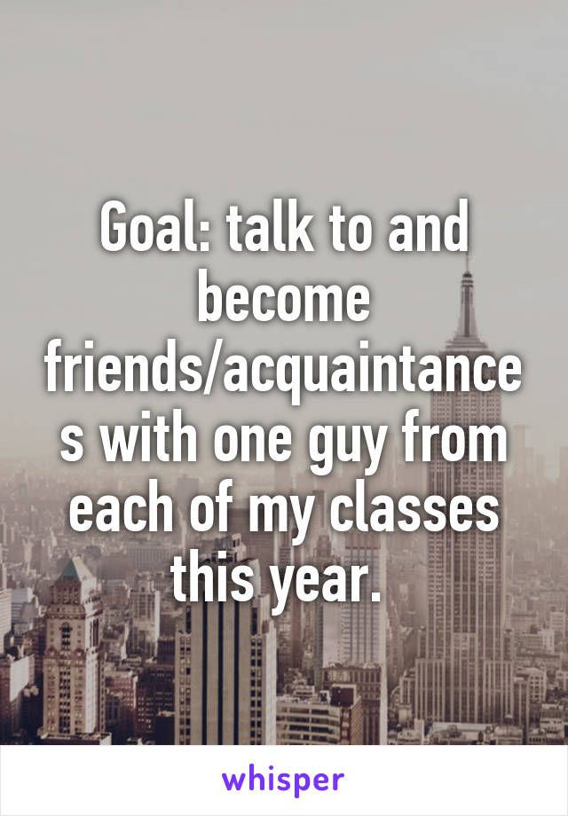 Goal: talk to and become friends/acquaintances with one guy from each of my classes this year. 