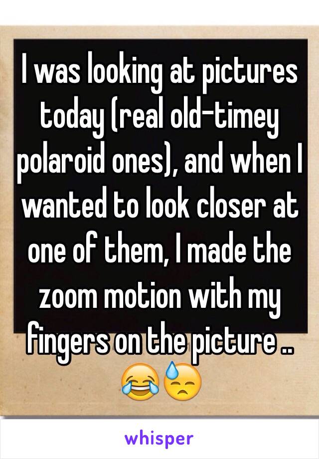 I was looking at pictures today (real old-timey polaroid ones), and when I wanted to look closer at one of them, I made the zoom motion with my fingers on the picture .. 😂😓