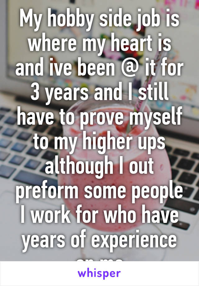 My hobby side job is where my heart is and ive been @ it for 3 years and I still have to prove myself to my higher ups although I out preform some people I work for who have years of experience on me