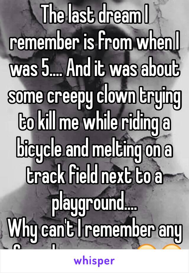 The last dream I remember is from when I was 5.... And it was about some creepy clown trying to kill me while riding a bicycle and melting on a track field next to a playground....
Why can't I remember any of my dreams now 😭😭