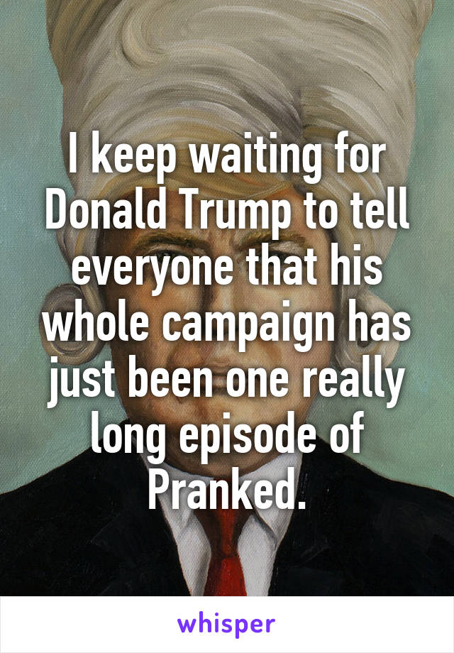 I keep waiting for Donald Trump to tell everyone that his whole campaign has just been one really long episode of Pranked.