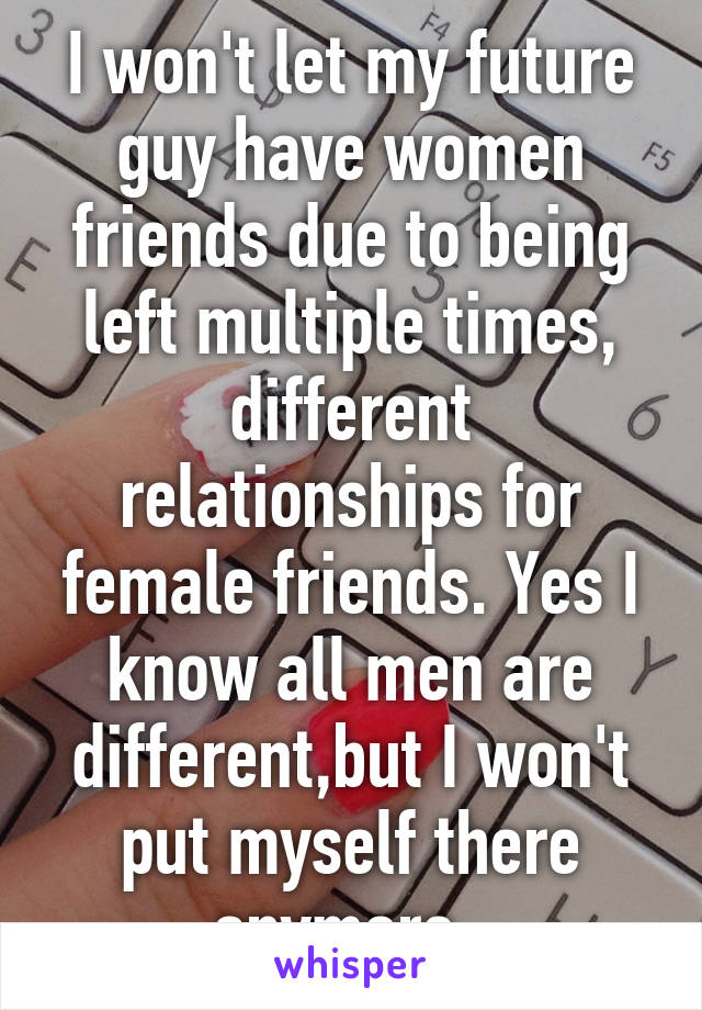 I won't let my future guy have women friends due to being left multiple times, different relationships for female friends. Yes I know all men are different,but I won't put myself there anymore .