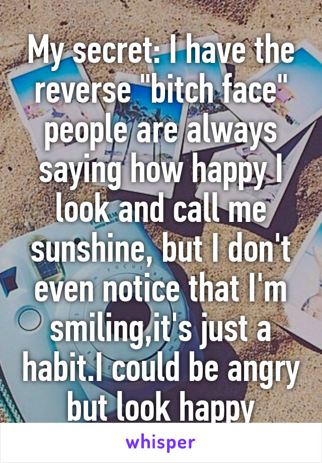 My secret: I have the reverse "bitch face" people are always saying how happy I look and call me sunshine, but I don't even notice that I'm smiling,it's just a habit.I could be angry but look happy