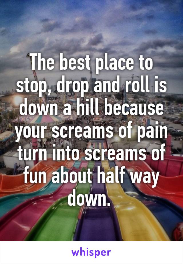 The best place to stop, drop and roll is down a hill because your screams of pain turn into screams of fun about half way down. 