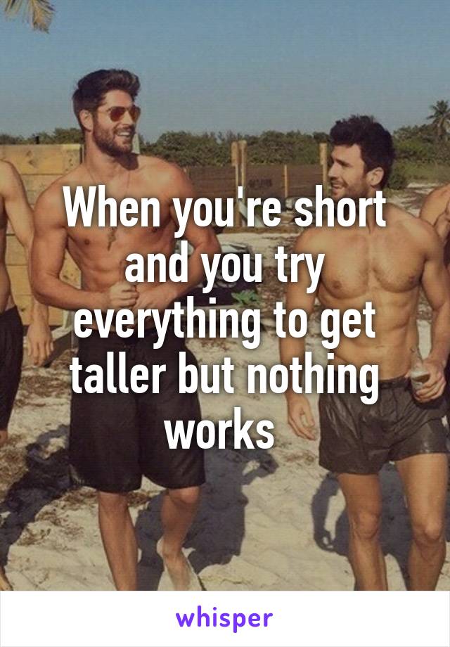 When you're short and you try everything to get taller but nothing works 