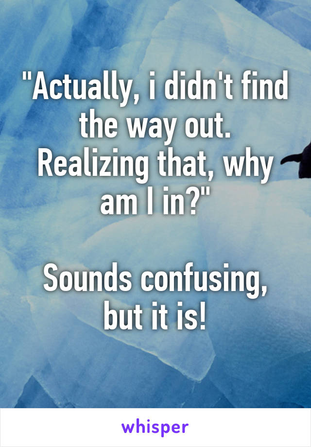 "Actually, i didn't find the way out.
Realizing that, why am I in?"

Sounds confusing, but it is!
