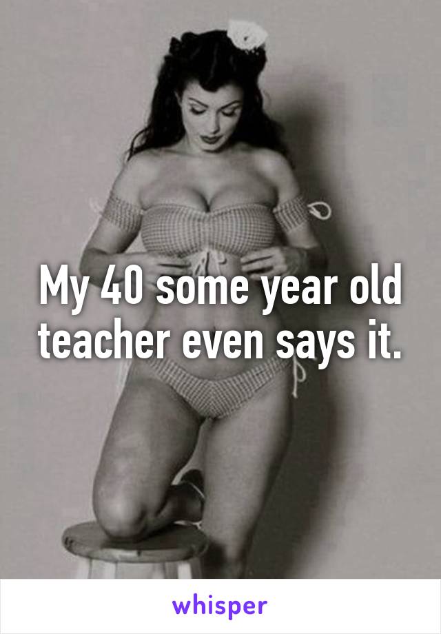 My 40 some year old teacher even says it.