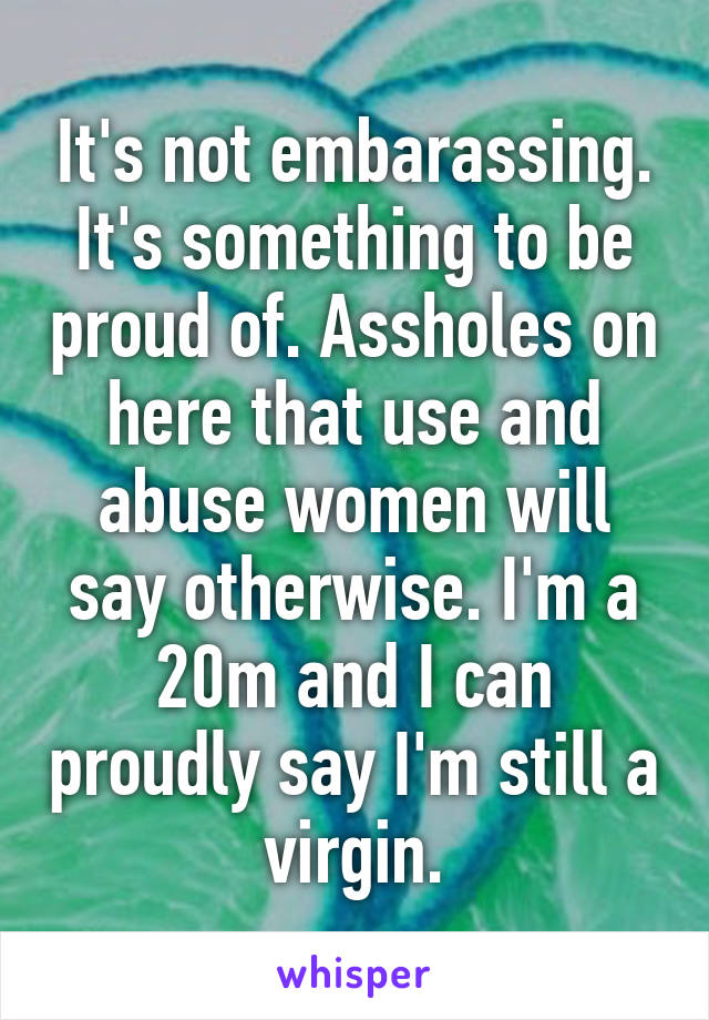 It's not embarassing. It's something to be proud of. Assholes on here that use and abuse women will say otherwise. I'm a 20m and I can proudly say I'm still a virgin.