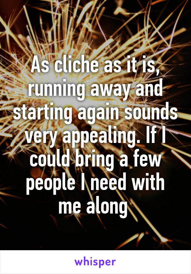 As cliche as it is, running away and starting again sounds very appealing. If I could bring a few people I need with me along 