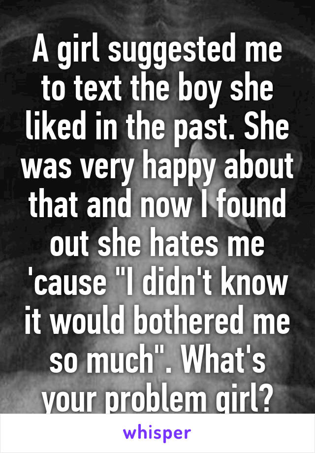 A girl suggested me to text the boy she liked in the past. She was very happy about that and now I found out she hates me 'cause "I didn't know it would bothered me so much". What's your problem girl?