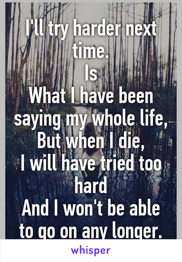 I'll try harder next time.
Is
What I have been saying my whole life,
But when I die,
I will have tried too hard
And I won't be able to go on any longer.