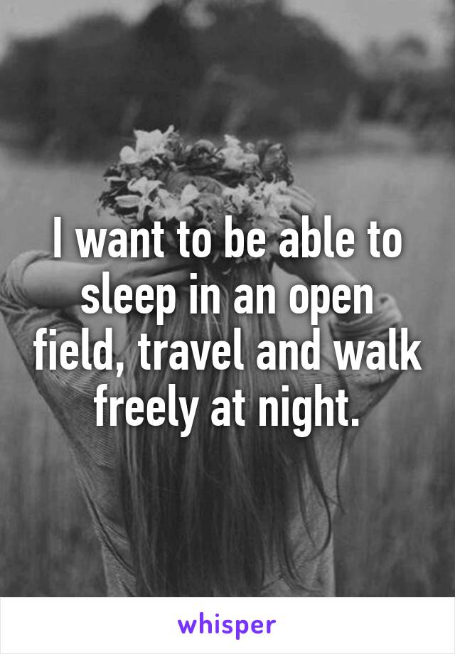 I want to be able to sleep in an open field, travel and walk freely at night.