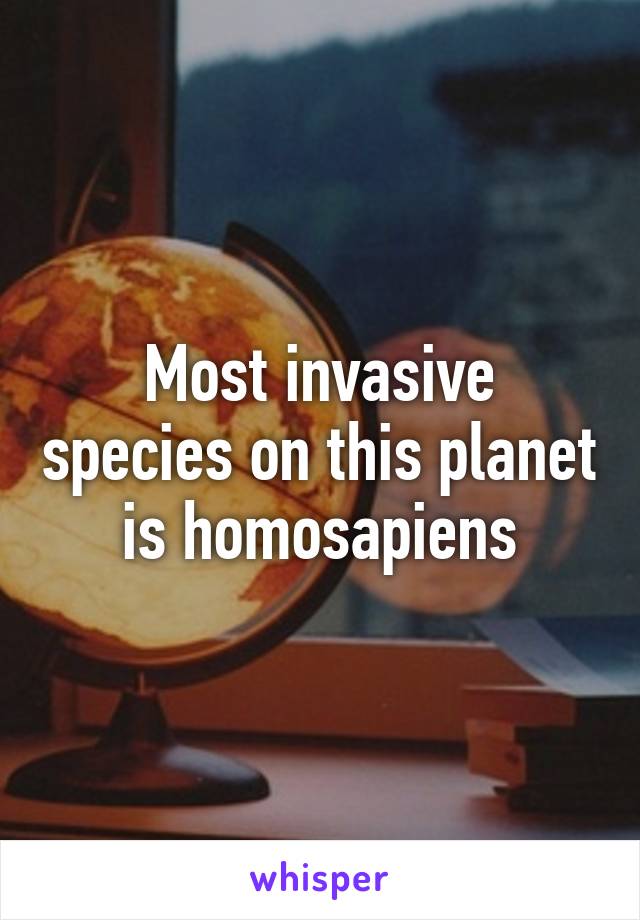 Most invasive species on this planet is homosapiens