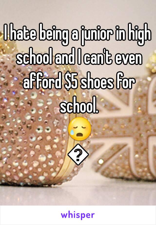 I hate being a junior in high school and I can't even afford $5 shoes for school. 😥😕