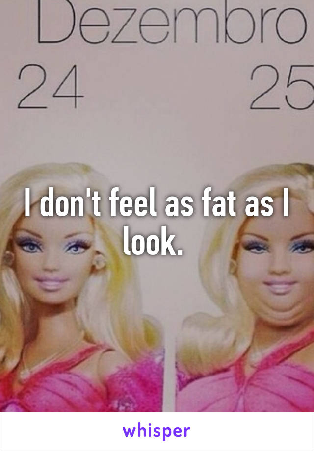 I don't feel as fat as I look. 