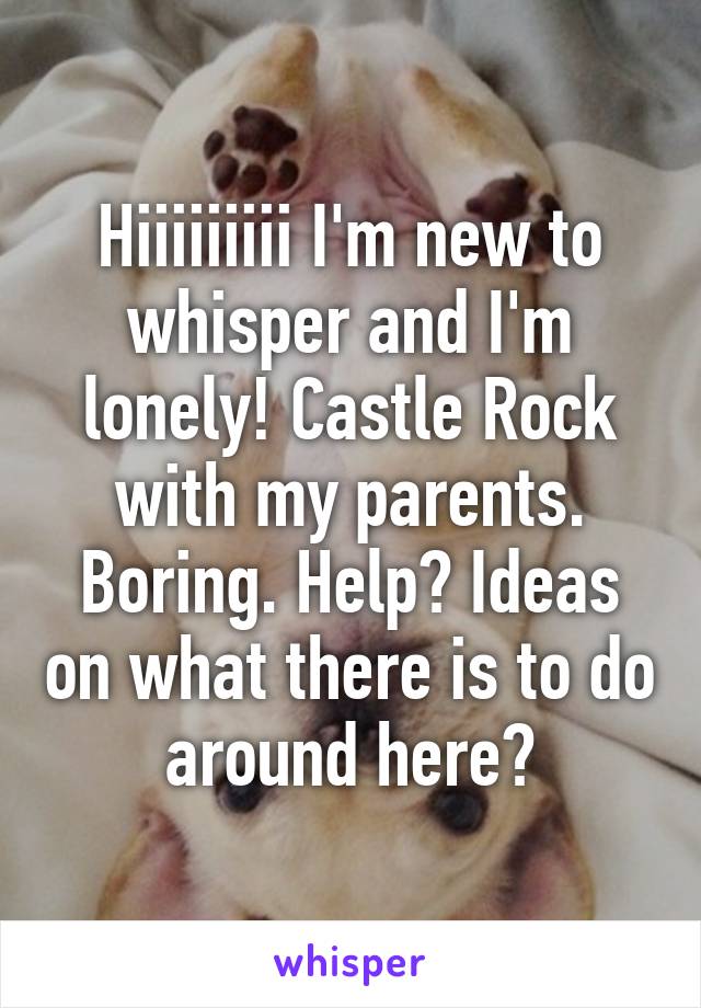 Hiiiiiiiii I'm new to whisper and I'm lonely! Castle Rock with my parents. Boring. Help? Ideas on what there is to do around here?