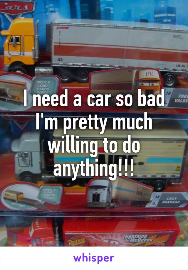 I need a car so bad I'm pretty much willing to do anything!!!