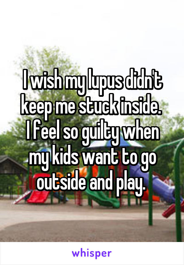 I wish my lupus didn't keep me stuck inside. 
I feel so guilty when my kids want to go outside and play. 