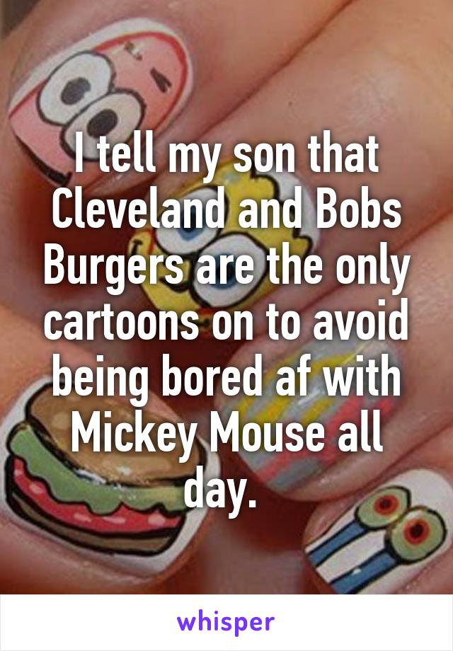 I tell my son that Cleveland and Bobs Burgers are the only cartoons on to avoid being bored af with Mickey Mouse all day. 