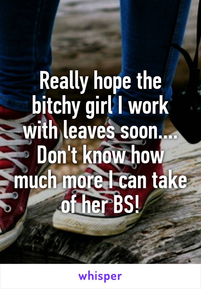 Really hope the bitchy girl I work with leaves soon.... Don't know how much more I can take of her BS!