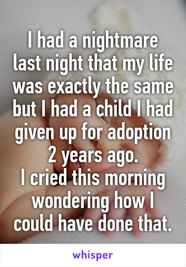 I had a nightmare last night that my life was exactly the same but I had a child I had given up for adoption 2 years ago.
I cried this morning wondering how I could have done that.