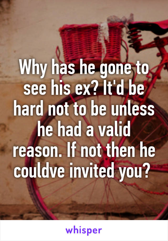 Why has he gone to see his ex? It'd be hard not to be unless he had a valid reason. If not then he couldve invited you? 