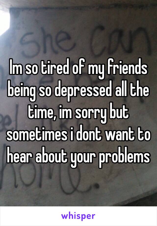 Im so tired of my friends being so depressed all the time, im sorry but sometimes i dont want to hear about your problems 