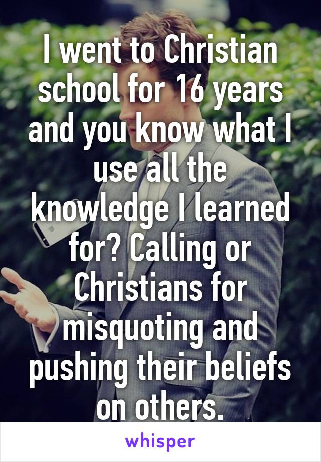 I went to Christian school for 16 years and you know what I use all the knowledge I learned for? Calling or Christians for misquoting and pushing their beliefs on others.