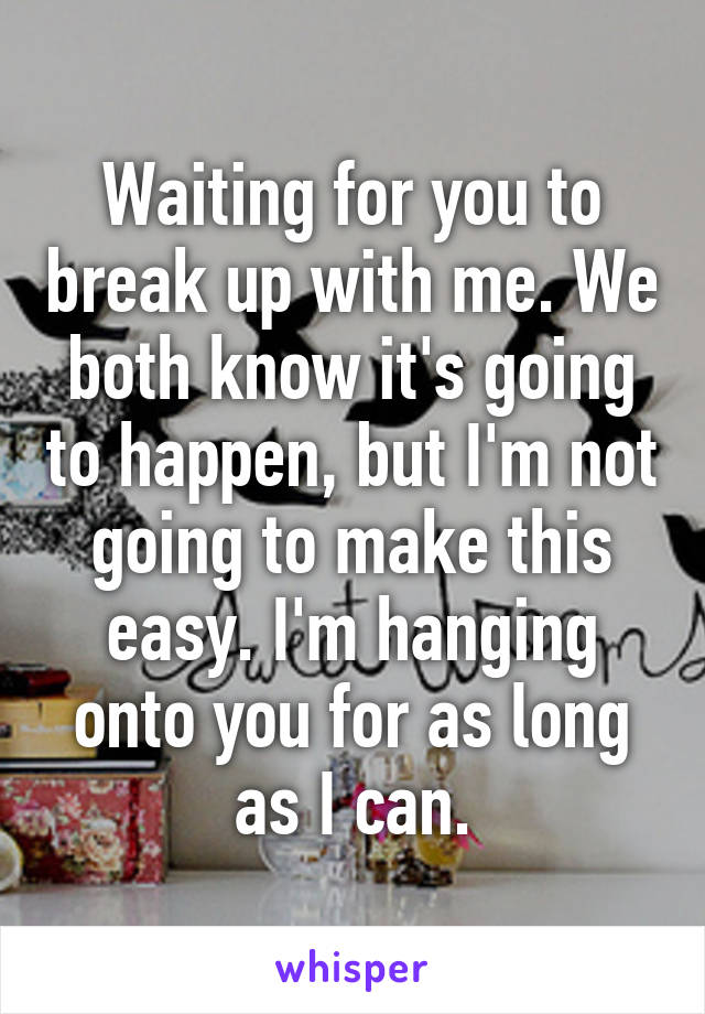 Waiting for you to break up with me. We both know it's going to happen, but I'm not going to make this easy. I'm hanging onto you for as long as I can.