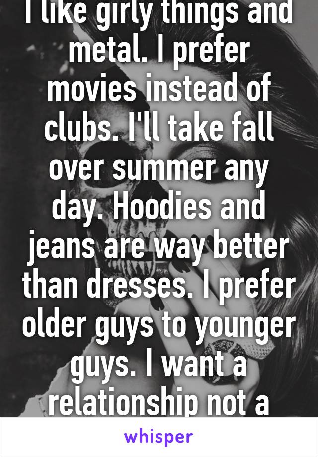 I like girly things and metal. I prefer movies instead of clubs. I'll take fall over summer any day. Hoodies and jeans are way better than dresses. I prefer older guys to younger guys. I want a relationship not a hook up. 