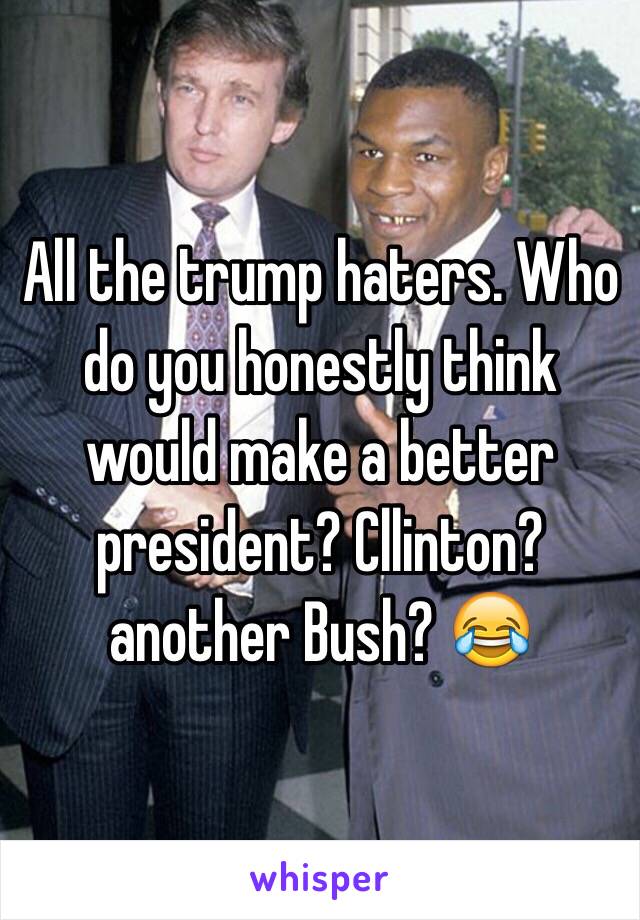 All the trump haters. Who do you honestly think would make a better president? Cllinton? another Bush? 😂