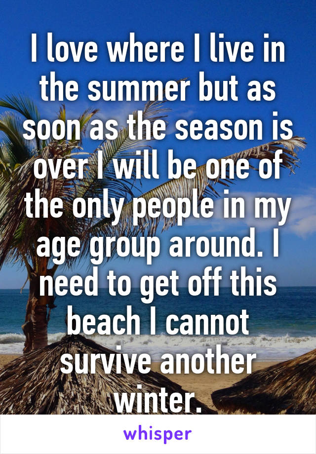 I love where I live in the summer but as soon as the season is over I will be one of the only people in my age group around. I need to get off this beach I cannot survive another winter.