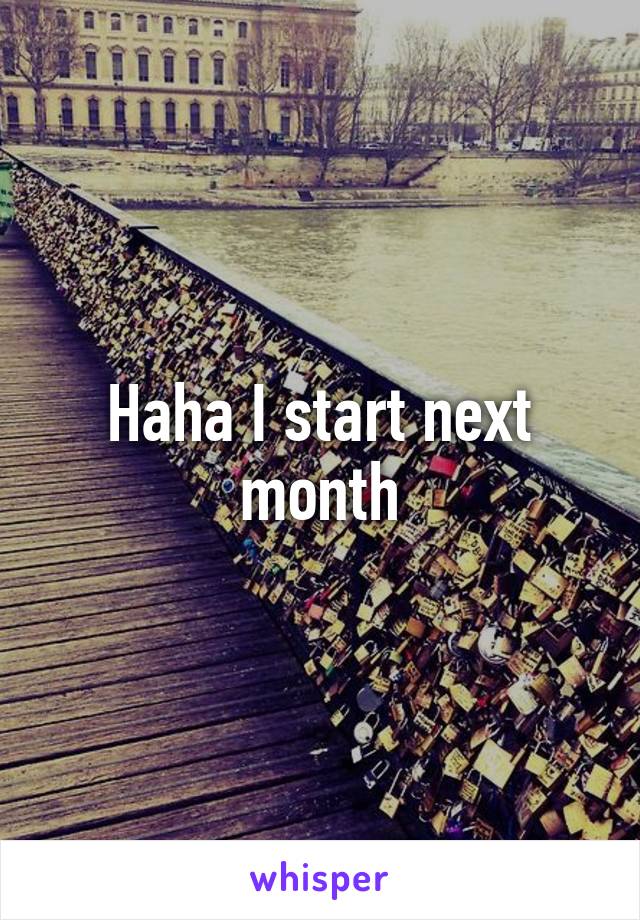 Haha I start next month