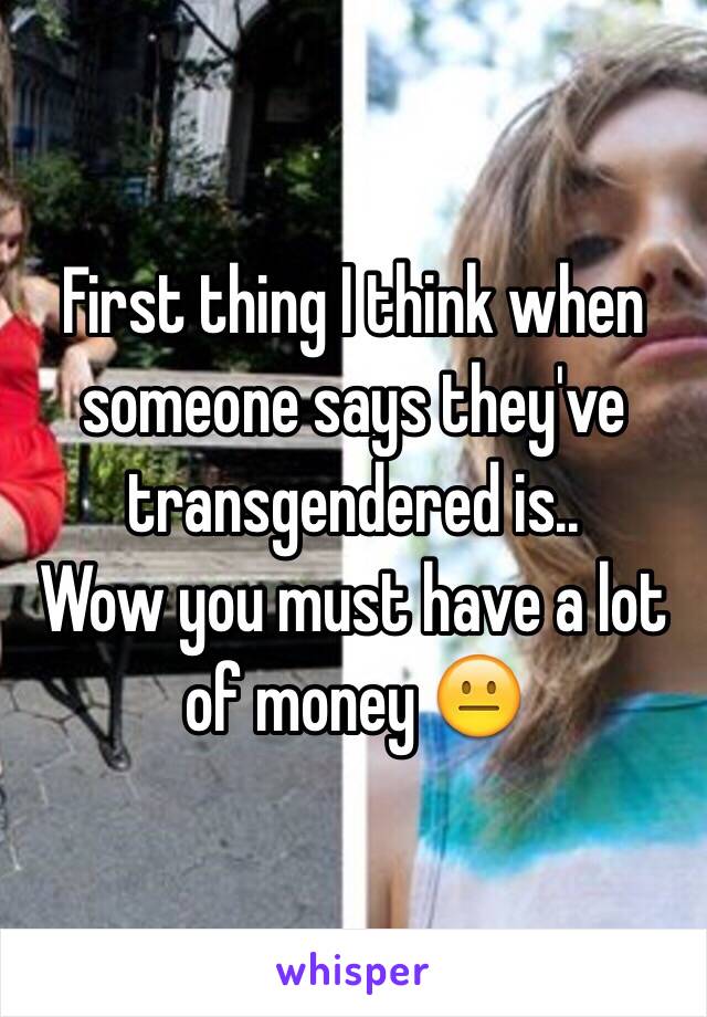 First thing I think when someone says they've transgendered is..
Wow you must have a lot of money 😐