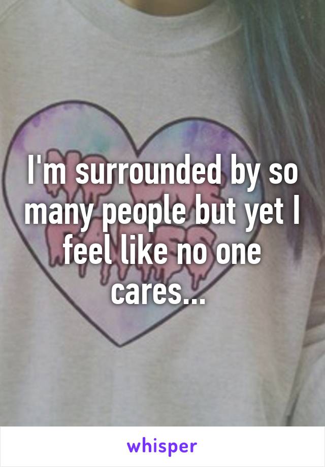 I'm surrounded by so many people but yet I feel like no one cares... 