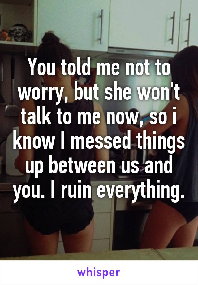 You told me not to worry, but she won't talk to me now, so i know I messed things up between us and you. I ruin everything. 