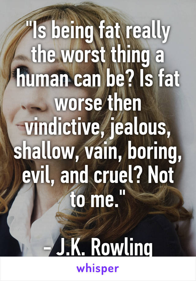 "Is being fat really the worst thing a human can be? Is fat worse then vindictive, jealous, shallow, vain, boring, evil, and cruel? Not to me."

- J.K. Rowling