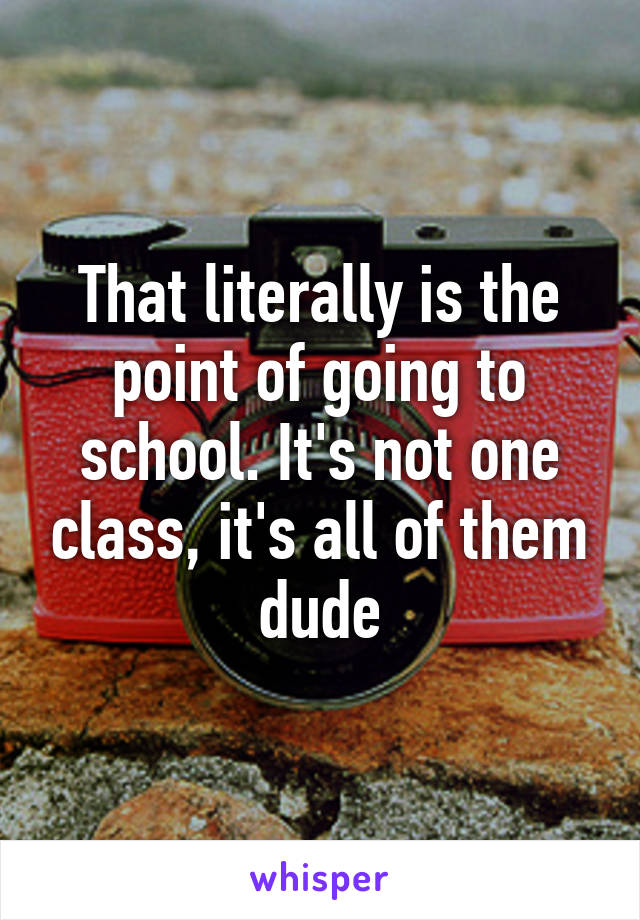 That literally is the point of going to school. It's not one class, it's all of them dude