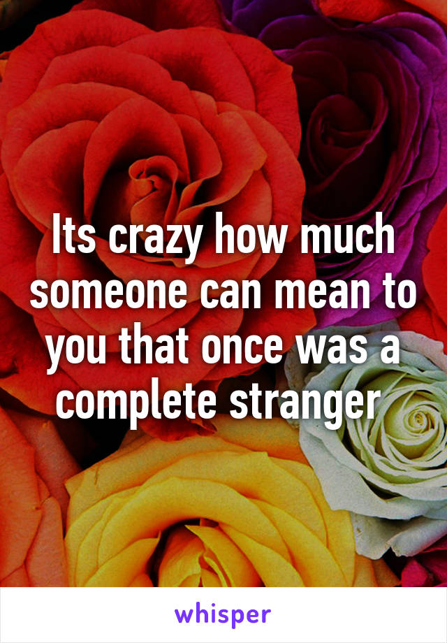 Its crazy how much someone can mean to you that once was a complete stranger 