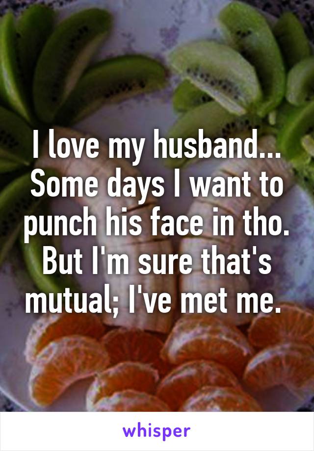 I love my husband... Some days I want to punch his face in tho. But I'm sure that's mutual; I've met me. 